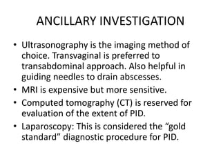 ANCILLARY INVESTIGATION
• Ultrasonography is the imaging method of
choice. Transvaginal is preferred to
transabdominal approach. Also helpful in
guiding needles to drain abscesses.
• MRI is expensive but more sensitive.
• Computed tomography (CT) is reserved for
evaluation of the extent of PID.
• Laparoscopy: This is considered the “gold
standard” diagnostic procedure for PID.
 