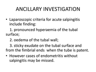 ANCILLARY INVESTIGATION
• Laparoscopic criteria for acute salpingitis
include finding:
1. pronounced hyperaemia of the tubal
surface;
2. oedema of the tubal wall;
3. sticky exudate on the tubal surface and
from the fimbrial ends when the tube is patent.
• However cases of endometritis without
salpingitis may be missed.
 