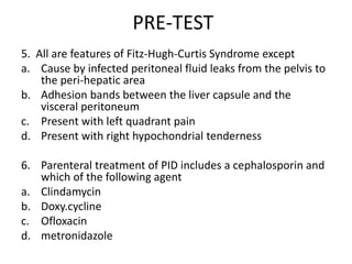 PRE-TEST
5. All are features of Fitz-Hugh-Curtis Syndrome except
a. Cause by infected peritoneal fluid leaks from the pelvis to
the peri-hepatic area
b. Adhesion bands between the liver capsule and the
visceral peritoneum
c. Present with left quadrant pain
d. Present with right hypochondrial tenderness
6. Parenteral treatment of PID includes a cephalosporin and
which of the following agent
a. Clindamycin
b. Doxy.cycline
c. Ofloxacin
d. metronidazole
 