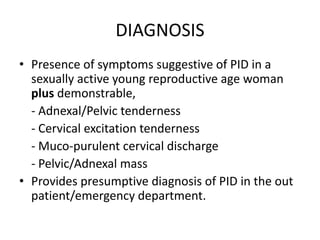 DIAGNOSIS
• Presence of symptoms suggestive of PID in a
sexually active young reproductive age woman
plus demonstrable,
- Adnexal/Pelvic tenderness
- Cervical excitation tenderness
- Muco-purulent cervical discharge
- Pelvic/Adnexal mass
• Provides presumptive diagnosis of PID in the out
patient/emergency department.
 