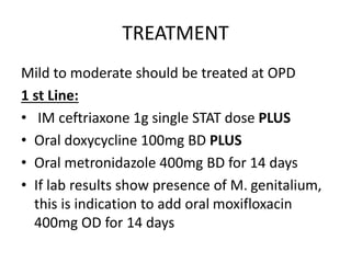 TREATMENT
Mild to moderate should be treated at OPD
1 st Line:
• IM ceftriaxone 1g single STAT dose PLUS
• Oral doxycycline 100mg BD PLUS
• Oral metronidazole 400mg BD for 14 days
• If lab results show presence of M. genitalium,
this is indication to add oral moxifloxacin
400mg OD for 14 days
 