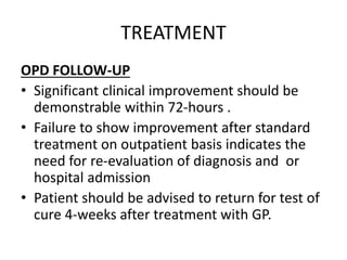 TREATMENT
OPD FOLLOW-UP
• Significant clinical improvement should be
demonstrable within 72-hours .
• Failure to show improvement after standard
treatment on outpatient basis indicates the
need for re-evaluation of diagnosis and or
hospital admission
• Patient should be advised to return for test of
cure 4-weeks after treatment with GP.
 