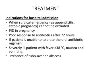 TREATMENT
Indications for hospital admission:
• When surgical emergency (eg appendicitis,
ectopic pregnancy) cannot be excluded.
• PID in pregnancy.
• Poor response to antibiotics after 72 hours.
• If patient is unable to tolerate the oral antibiotic
regimen.
• Severely ill patient with fever >38 °C, nausea and
vomiting.
• Presence of tubo-ovarian abscess.
 
