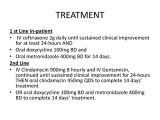 TREATMENT
1 st Line in-patient
• IV ceftriaxone 2g daily until sustained clinical improvement
for at least 24-hours AND
• Oral doxycycline 100mg BD and
• Oral metronidazole 400mg BD for 14 days.
2nd Line
• IV Clindamycin 900mg 8 hourly and IV Gentamicin,
continued until sustained clinical improvement for 24-hours
THEN oral clindamycin 450mg QDS to complete 14 days’
treatment
• OR oral doxycycline 100mg BD and metronidazole 400mg
BD to complete 14 days’ treatment.
 
