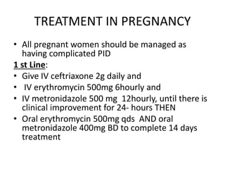 TREATMENT IN PREGNANCY
• All pregnant women should be managed as
having complicated PID
1 st Line:
• Give IV ceftriaxone 2g daily and
• IV erythromycin 500mg 6hourly and
• IV metronidazole 500 mg 12hourly, until there is
clinical improvement for 24- hours THEN
• Oral erythromycin 500mg qds AND oral
metronidazole 400mg BD to complete 14 days
treatment
 