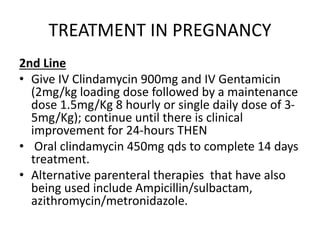 TREATMENT IN PREGNANCY
2nd Line
• Give IV Clindamycin 900mg and IV Gentamicin
(2mg/kg loading dose followed by a maintenance
dose 1.5mg/Kg 8 hourly or single daily dose of 3-
5mg/Kg); continue until there is clinical
improvement for 24-hours THEN
• Oral clindamycin 450mg qds to complete 14 days
treatment.
• Alternative parenteral therapies that have also
being used include Ampicillin/sulbactam,
azithromycin/metronidazole.
 