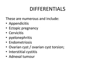 DIFFERENTIALS
These are numerous and include:
• Appendicitis
• Ectopic pregnancy
• Cervicitis
• pyelonephritis
• Endometriosis
• Ovarian cyst / ovarian cyst torsion;
• Interstitial cystitis
• Adnexal tumour
 