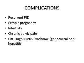 COMPLICATIONS
• Recurrent PID
• Ectopic pregnancy
• Infertility
• Chronic pelvic pain
• Fitz-Hugh-Curtis Syndrome (gonococcal peri-
hepatitis)
 