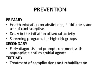 PREVENTION
PRIMARY
• Health education on abstinence, faithfulness and
use of contraceptive
• Delay in the initiation of sexual activity
• Screening programs for high risk groups
SECONDARY
• Early diagnosis and prompt treatment with
appropriate anti-microbial agents
TERTIARY
• Treatment of complications and rehabilitation
 