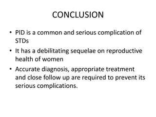CONCLUSION
• PID is a common and serious complication of
STDs
• It has a debilitating sequelae on reproductive
health of women
• Accurate diagnosis, appropriate treatment
and close follow up are required to prevent its
serious complications.
 