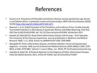 References
• Hussen et al. Prevalence of chlamydia trachomatis infection among reproductive age women
in sub Saharan Africa: a systematic review and meta-analysis. BMC Infectious Diseases (2018)
18:596 https://doi.org/10.1186/s12879-018-3477-
• Newman L, et al. Global Estimates of the Prevalence and Incidence of Four Curable Sexually
Transmitted Infections in 2012 Based on Systematic Review and Global Reporting. PLoS One.
2015 Dec 8;10(12):e0143304. doi: 10.1371/journal.pone.0143304. eCollection 2015
• Howells IO, Okwudili EO. Acute Pelvic Inflammatory Disease and Its Long – Term Sequelae:
The University of Port Harcourt Experience. Journal of Advances in Medicine and Medical
Research 26(8): 1-11, 2018; Article no.JAMMR.41437 ISSN: 2456-8899
• Nyengidiki KT. Pelvic inflammatory disease, correlation between clinical and laparoscopic
diagnosis – A review. IOSR Journal of Dental and Medical Sciences (IOSR-JDMS) e-ISSN: 2279-
0853, p-ISSN: 2279-0861. Volume 7, Issue 5 (May.- Jun. 2013), PP 16-20 www.iosrjournals.org
• Jaiyeoba O, Soper DE. A Practical Approach to the Diagnosis of Pelvic Inflammatory Disease.
Infect Dis Obstet Gynecol, 2011, Article ID 753037, doi:10.1155/2011/753037
 