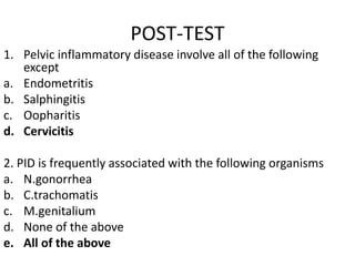 POST-TEST
1. Pelvic inflammatory disease involve all of the following
except
a. Endometritis
b. Salphingitis
c. Oopharitis
d. Cervicitis
2. PID is frequently associated with the following organisms
a. N.gonorrhea
b. C.trachomatis
c. M.genitalium
d. None of the above
e. All of the above
 
