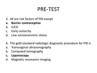 PRE-TEST
3. All are risk factors of PID except
a. Barrier contraceptive
b. IUCD
c. Early coitarchy
d. Low socioeconomic status
4. The gold standard radiologic diagnostic procedure for PID is
a. Transvaginal ultrasonography
b. Computed tomography
c. Laparoscopy
d. Magnetic resonance imaging
 