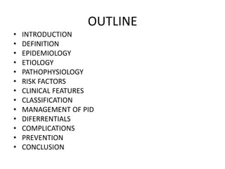 OUTLINE
• INTRODUCTION
• DEFINITION
• EPIDEMIOLOGY
• ETIOLOGY
• PATHOPHYSIOLOGY
• RISK FACTORS
• CLINICAL FEATURES
• CLASSIFICATION
• MANAGEMENT OF PID
• DIFERRENTIALS
• COMPLICATIONS
• PREVENTION
• CONCLUSION
 