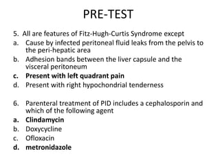 PRE-TEST
5. All are features of Fitz-Hugh-Curtis Syndrome except
a. Cause by infected peritoneal fluid leaks from the pelvis to
the peri-hepatic area
b. Adhesion bands between the liver capsule and the
visceral peritoneum
c. Present with left quadrant pain
d. Present with right hypochondrial tenderness
6. Parenteral treatment of PID includes a cephalosporin and
which of the following agent
a. Clindamycin
b. Doxycycline
c. Ofloxacin
d. metronidazole
 