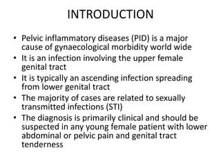 INTRODUCTION
• Pelvic inflammatory diseases (PID) is a major
cause of gynaecological morbidity world wide
• It is an infection involving the upper female
genital tract
• It is typically an ascending infection spreading
from lower genital tract
• The majority of cases are related to sexually
transmitted infections (STI)
• The diagnosis is primarily clinical and should be
suspected in any young female patient with lower
abdominal or pelvic pain and genital tract
tenderness
 