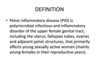 DEFINITION
• Pelvic inflammatory disease (PID) is
polymicrobial infectious and inflammatory
disorder of the upper female genital tract,
including the uterus, fallopian tubes, ovaries
and adjacent pelvic structures, that primarily
affects young sexually active women (mainly
young females in their reproductive years).
 
