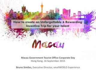 How to create an Unforgettable & Rewarding
Incentive Trip for your talent
Macau Government Tourist Office Corporate Day
Hong Kong, 16 September 2015
Bruno Simões, Executive Director, smallWORLD Experience
 