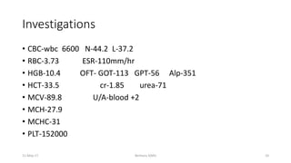 Investigations
• CBC-wbc 6600 N-44.2 L-37.2
• RBC-3.73 ESR-110mm/hr
• HGB-10.4 OFT- GOT-113 GPT-56 Alp-351
• HCT-33.5 cr-1.85 urea-71
• MCV-89.8 U/A-blood +2
• MCH-27.9
• MCHC-31
• PLT-152000
Berhanu S(MI)
11-May-17 10
 