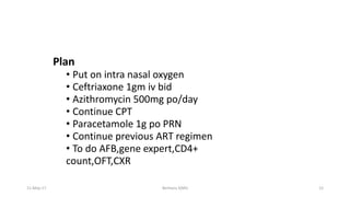 Plan
• Put on intra nasal oxygen
• Ceftriaxone 1gm iv bid
• Azithromycin 500mg po/day
• Continue CPT
• Paracetamole 1g po PRN
• Continue previous ART regimen
• To do AFB,gene expert,CD4+
count,OFT,CXR
11-May-17 Berhanu S(MI) 12
 