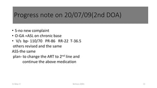 • S-no new complaint
• O-GA =ASL on chronic base
• V/s bp- 110/70 PR-86 RR-22 T-36.5
others revised and the same
ASS-the same
plan- to change the ART to 2nd line and
continue the above medication
Berhanu S(MI)
Progress note on 20/07/09(2nd DOA)
11-May-17 13
 