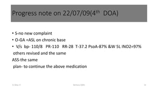 • S-no new complaint
• O-GA =ASL on chronic base
• V/s bp- 110/8 PR-110 RR-28 T-37.2 PsoA-87% &W 5L INO2=97%
others revised and the same
ASS-the same
plan- to continue the above medication
11-May-17 Berhanu S(MI) 14
Progress note on 22/07/09(4th DOA)
 