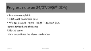 • S-no new complaint
• O-GA =ASL on chronic base
• V/s bp- 110/70 PR-92 RR-24 T-36.PsoA-86%
others revised and the same
ASSt-the same
plan- to continue the above medication
Progress note on 24/07/09(6th DOA)
11-May-17 Berhanu S(MI) 15
 