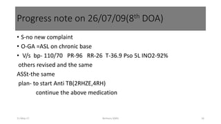• S-no new complaint
• O-GA =ASL on chronic base
• V/s bp- 110/70 PR-96 RR-26 T-36.9 Pso 5L INO2-92%
others revised and the same
ASSt-the same
plan- to start Anti TB(2RHZE,4RH)
continue the above medication
11-May-17 Berhanu S(MI) 16
Progress note on 26/07/09(8th DOA)
 