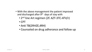 • With the above management the patient improved
and discharged after 9th days of stay with
• 2nd line Art regimen (2f. AZT-3TC-ATV/r)
• CPT
• Anti TB(2RHZE,4RH)
• Counseled on drug adherance and follow up
11-May-17 Berhanu S(MI) 17
 