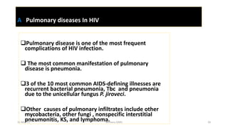 A Pulmonary diseases In HIV
Pulmonary disease is one of the most frequent
complications of HIV infection.
 The most common manifestation of pulmonary
disease is pneumonia.
3 of the 10 most common AIDS-defining illnesses are
recurrent bacterial pneumonia, Tbc and pneumonia
due to the unicellular fungus P. jiroveci.
Other causes of pulmonary infiltrates include other
mycobacteria, other fungi , nonspecific interstitial
pneumonitis, KS, and lymphoma.
11-May-17 Berhanu S(MI) 20
 
