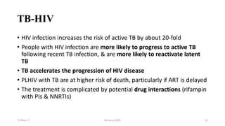 TB-HIV
• HIV infection increases the risk of active TB by about 20-fold
• People with HIV infection are more likely to progress to active TB
following recent TB infection, & are more likely to reactivate latent
TB
• TB accelerates the progression of HIV disease
• PLHIV with TB are at higher risk of death, particularly if ART is delayed
• The treatment is complicated by potential drug interactions (rifampin
with PIs & NNRTIs)
11-May-17 Berhanu S(MI) 22
 