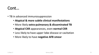 Cont…
• TB in advanced immunosuppression
• Atypical & more subtle clinical manifestations
• More likely extra-pulmonary & disseminated TB
• Atypical CXR appearances, even normal CXR
• Less likely to have upper lobe disease or cavitation
• More likely to have negative AFB smear
11-May-17 Berhanu S(MI) 23
 
