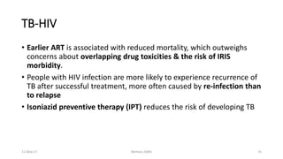 TB-HIV
• Earlier ART is associated with reduced mortality, which outweighs
concerns about overlapping drug toxicities & the risk of IRIS
morbidity.
• People with HIV infection are more likely to experience recurrence of
TB after successful treatment, more often caused by re-infection than
to relapse
• Isoniazid preventive therapy (IPT) reduces the risk of developing TB
11-May-17 Berhanu S(MI) 25
 