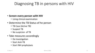 • Screen every person with HIV
• Using clinical examination
• Determine the TB Status of he person
• TB Case (Active TB)
• Suspect TB
• No suspicion of TB
• Take measures accordingly
• Do Investigation
• Start Anti-TB
• Start INH prophylaxis
Diagnosing TB in persons with HIV
11-May-17 Berhanu S(MI) 27
 