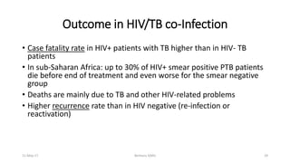 • Case fatality rate in HIV+ patients with TB higher than in HIV- TB
patients
• In sub-Saharan Africa: up to 30% of HIV+ smear positive PTB patients
die before end of treatment and even worse for the smear negative
group
• Deaths are mainly due to TB and other HIV-related problems
• Higher recurrence rate than in HIV negative (re-infection or
reactivation)
Outcome in HIV/TB co-Infection
11-May-17 Berhanu S(MI) 29
 