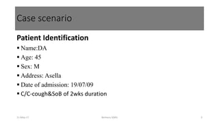 Case scenario
Patient Identification
 Name:DA
 Age: 45
 Sex: M
 Address: Asella
 Date of admission: 19/07/09
 C/C-cough&SoB of 2wks duration
11-May-17 Berhanu S(MI) 3
 