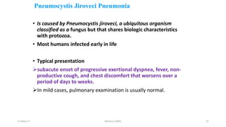 Pneumocystis Jiroveci Pneumonia
• Is caused by Pneumocystis jiroveci, a ubiquitous organism
classified as a fungus but that shares biologic characteristics
with protozoa.
• Most humans infected early in life
• Typical presentation
subacute onset of progressive exertional dyspnea, fever, non-
productive cough, and chest discomfort that worsens over a
period of days to weeks.
In mild cases, pulmonary examination is usually normal.
11-May-17 Berhanu S(MI) 31
 