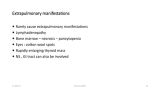 Extrapulmonary manifestations
 Rarely cause extrapulmonary manifestations
 Lymphadenopathy
 Bone marrow – necrosis – pancytopenia
 Eyes : cotton wool spots
 Rapidly enlarging thyroid mass
 NS , GI tract can also be involved
11-May-17 Berhanu S(MI) 32
 