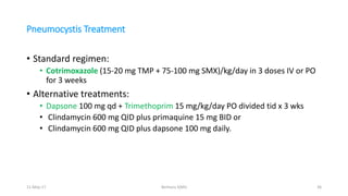 Pneumocystis Treatment
• Standard regimen:
• Cotrimoxazole (15-20 mg TMP + 75-100 mg SMX)/kg/day in 3 doses IV or PO
for 3 weeks
• Alternative treatments:
• Dapsone 100 mg qd + Trimethoprim 15 mg/kg/day PO divided tid x 3 wks
• Clindamycin 600 mg QID plus primaquine 15 mg BID or
• Clindamycin 600 mg QID plus dapsone 100 mg daily.
11-May-17 Berhanu S(MI) 36
 