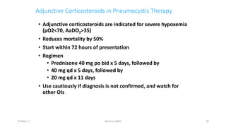Adjunctive Corticosteroids in Pneumocystis Therapy
• Adjunctive corticosteroids are indicated for severe hypoxemia
(pO2<70, AaDO2>35)
• Reduces mortality by 50%
• Start within 72 hours of presentation
• Regimen
• Prednisone 40 mg po bid x 5 days, followed by
• 40 mg qd x 5 days, followed by
• 20 mg qd x 11 days
• Use cautiously if diagnosis is not confirmed, and watch for
other OIs
11-May-17 Berhanu S(MI) 38
 
