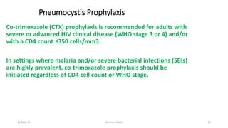 Pneumocystis Prophylaxis
Co-trimoxazole (CTX) prophylaxis is recommended for adults with
severe or advanced HIV clinical disease (WHO stage 3 or 4) and/or
with a CD4 count ≤350 cells/mm3.
In settings where malaria and/or severe bacterial infections (SBIs)
are highly prevalent, co-trimoxazole prophylaxis should be
initiated regardless of CD4 cell count or WHO stage.
11-May-17 Berhanu S(MI) 39
 