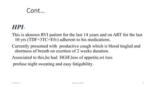 Cont…
HPI-
This is aknown RVI patient for the last 14 years and on ART for the last
10 yrs (TDF+3TC+Efv) adherent to his medications.
Currently presented with productive cough which is blood tingled and
shortness of breath on exertion of 2 weeks duration.
Associated to this,he had HGIF,loss of appetite,wt loss
profuse night sweating and easy fatigability.
11-May-17 Berhanu S(MI) 4
 