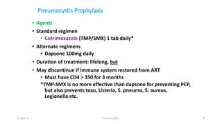 Pneumocystis Prophylaxis
• Agents
• Standard regimen
• Cotrimoxazole (TMP/SMX) 1 tab daily*
• Alternate regimens
• Dapsone 100mg daily
• Duration of treatment: lifelong, but
• May discontinue if immune system restored from ART
• Must have CD4 > 350 for 3 months
*TMP-SMX is no more effective than dapsone for preventing PCP,
but also prevents toxo, Listeria, S. pneumo, S. aureus,
Legionella etc.
11-May-17 Berhanu S(MI) 40
 