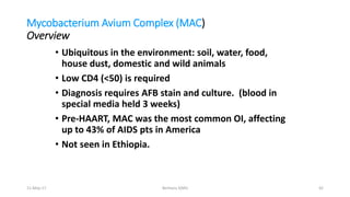 Mycobacterium Avium Complex (MAC)
Overview
• Ubiquitous in the environment: soil, water, food,
house dust, domestic and wild animals
• Low CD4 (<50) is required
• Diagnosis requires AFB stain and culture. (blood in
special media held 3 weeks)
• Pre-HAART, MAC was the most common OI, affecting
up to 43% of AIDS pts in America
• Not seen in Ethiopia.
11-May-17 Berhanu S(MI) 42
 