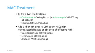 MAC Treatment
• At least two medications
• Clarithromycin 500mg bid po (or Azithromycin 500-600 mg
qd po) AND
• Ethambutol 15mg/kg qd po
• Add 3rd or 4th drug if: CD4 count <50; high
mycobacterial loads; or absence of effective ART
• Ciprofloxacin 500-750 mg bid po
• Levofloxacin 500 mg qd po
• Amikacin IV 10-15mg/kg qd
11-May-17 Berhanu S(MI) 44
 