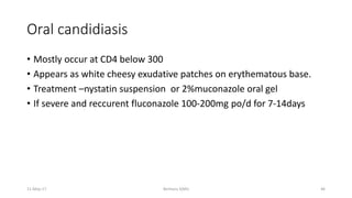 Oral candidiasis
• Mostly occur at CD4 below 300
• Appears as white cheesy exudative patches on erythematous base.
• Treatment –nystatin suspension or 2%muconazole oral gel
• If severe and reccurent fluconazole 100-200mg po/d for 7-14days
Berhanu S(MI)
11-May-17 46
 