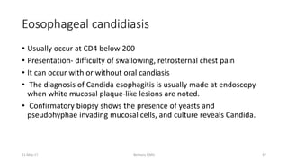 Eosophageal candidiasis
• Usually occur at CD4 below 200
• Presentation- difficulty of swallowing, retrosternal chest pain
• It can occur with or without oral candiasis
• The diagnosis of Candida esophagitis is usually made at endoscopy
when white mucosal plaque-like lesions are noted.
• Confirmatory biopsy shows the presence of yeasts and
pseudohyphae invading mucosal cells, and culture reveals Candida.
Berhanu S(MI)
11-May-17 47
 
