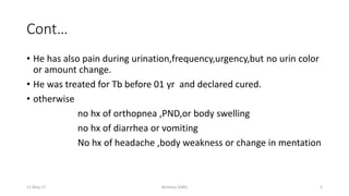 Cont…
• He has also pain during urination,frequency,urgency,but no urin color
or amount change.
• He was treated for Tb before 01 yr and declared cured.
• otherwise
no hx of orthopnea ,PND,or body swelling
no hx of diarrhea or vomiting
No hx of headache ,body weakness or change in mentation
11-May-17 Berhanu S(MI) 5
 