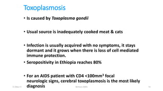 Toxoplasmosis
• Is caused by Toxoplasma gondii
• Usual source is inadequately cooked meat & cats
• Infection is usually acquired with no symptoms, it stays
dormant and it grows when there is loss of cell mediated
immune protection.
• Seropositivity in Ethiopia reaches 80%
• For an AIDS patient with CD4 <100mm3 focal
neurologic signs, cerebral toxoplasmosis is the most likely
diagnosis
11-May-17 Berhanu S(MI) 55
 