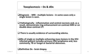 CNS Toxoplasmosis – Dx & dDx
Diagnosis - MRI - multiple lesions - in some cases only a
single lesion is seen.
 Pathologically - inflammation and central necrosis and, as a
result, demonstrate ring enhancement on contrast MRI or on
double-dose contrast CT.
 There is usually evidence of surrounding edema.
dDx of single or multiple enhancing mass lesions in the HIV-
infected patient includes primary CNS lymphoma and, less
commonly, TB or fungal or bacterial abscesses.
Definitive Dx - brain biopsy.
11-May-17 Berhanu S(MI) 57
 